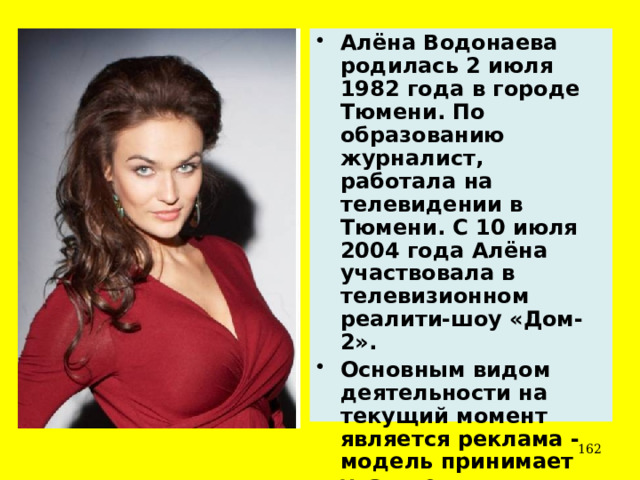 Алёна Водонаева родилась 2 июля 1982 года в городе Тюмени. По образованию журналист, работала на телевидении в Тюмени. С 10 июля 2004 года Алёна участвовала в телевизионном реалити-шоу «Дом-2». Основным видом деятельности на текущий момент является реклама - модель принимает участие в фотосессиях.  
