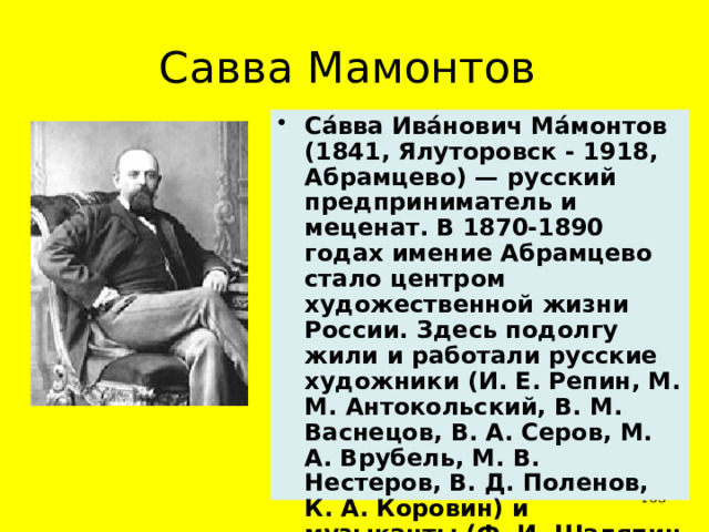 Савва Мамонтов Са́вва Ива́нович Ма́монтов (1841, Ялуторовск - 1918, Абрамцево) — русский предприниматель и меценат. В 1870-1890 годах имение Абрамцево стало центром художественной жизни России. Здесь подолгу жили и работали русские художники (И. Е. Репин, М. М. Антокольский, В. М. Васнецов, В. А. Серов, М. А. Врубель, М. В. Нестеров, В. Д. Поленов, К. А. Коровин) и музыканты (Ф. И. Шаляпин и другие).  