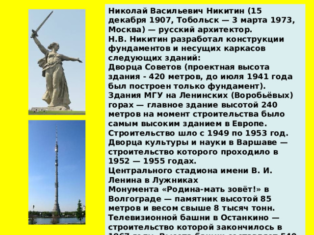 Николай Васильевич Никитин (15 декабря 1907, Тобольск — 3 марта 1973, Москва) — русский архитектор. Н.В. Никитин разработал конструкции фундаментов и несущих каркасов следующих зданий: Дворца Советов (проектная высота здания - 420 метров, до июля 1941 года был построен только фундамент). Здания МГУ на Ленинских (Воробьёвых) горах — главное здание высотой 240 метров на момент строительства было самым высоким зданием в Европе. Строительство шло с 1949 по 1953 год. Дворца культуры и науки в Варшаве — строительство которого проходило в 1952 — 1955 годах. Центрального стадиона имени В. И. Ленина в Лужниках Монумента «Родина-мать зовёт!» в Волгограде — памятник высотой 85 метров и весом свыше 8 тысяч тонн. Телевизионной башни в Останкино — строительство которой закончилось в 1967 году. Высота башни составляет 540 метров.    
