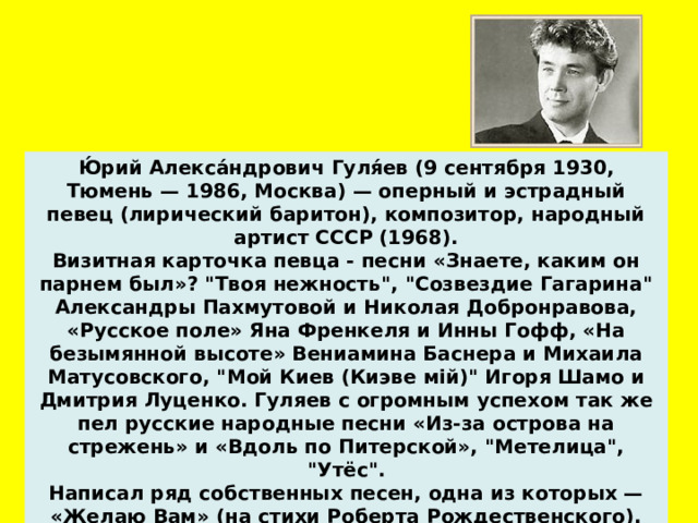 Ю́рий Алекса́ндрович Гуля́ев (9 сентября 1930, Тюмень — 1986, Москва) — оперный и эстрадный певец (лирический баритон), композитор, народный артист СССР (1968). Визитная карточка певца - песни «Знаете, каким он парнем был»? 