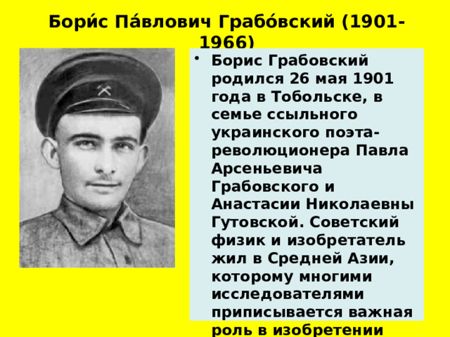 Бори́с Па́влович Грабо́вский (1901-1966)   Борис Грабовский родился 26 мая 1901 года в Тобольске, в семье ссыльного украинского поэта-революционера Павла Арсеньевича Грабовского и Анастасии Николаевны Гутовской. Советский физик и изобретатель жил в Средней Азии, которому многими исследователями приписывается важная роль в изобретении телевидения.   