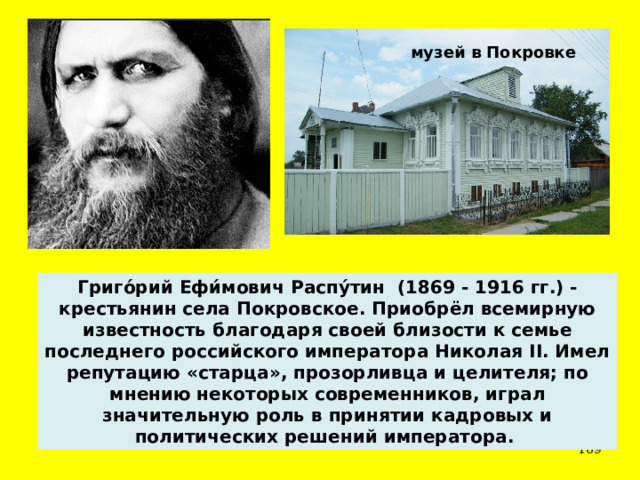 музей в Покровке Григо́рий Ефи́мович Распу́тин (1869 - 1916 гг.) - крестьянин села Покровское. Приобрёл всемирную известность благодаря своей близости к семье последнего российского императора Николая II. Имел репутацию «старца», прозорливца и целителя; по мнению некоторых современников, играл значительную роль в принятии кадровых и политических решений императора.  