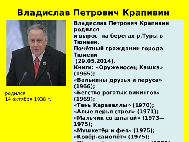 Владислав Петрович Крапивин  Владислав Петрович Крапивин родился и вырос на берегах р.Туры в Тюмени. Почётный гражданин города Тюмени  (29.05.2014). Книги: «Оруженосец Кашка» (1965); «Валькины друзья и паруса» (1966); «Бегство рогатых викингов» (1969); «Тень Каравеллы» (1970); «Алые перья стрел» (1971); «Мальчик со шпагой» (1973—1975); «Мушкетёр и фея» (1975); «Ковёр-самолёт» (1975); «Журавлёнок и молнии» (1981); «Сказки Севки Глущенко» (1982). В 2010 году Владислав Петрович Крапивин награжден Почетным дипломом Премии  Ганса Христиана Андерсена. родился  14 октября 1938 г.  