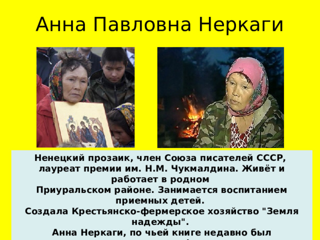 Анна Павловна Неркаги Ненецкий прозаик, член Союза писателей СССР, лауреат премии им. Н.М. Чукмалдина. Живёт и работает в родном Приуральском районе. Занимается воспитанием приемных детей. Создала Крестьянско-фермерское хозяйство 