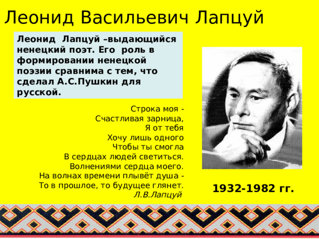 Леонид Васильевич Лапцуй Леонид Лапцуй –выдающийся ненецкий поэт. Его роль в формировании ненецкой поэзии сравнима с тем, что сделал А.С.Пушкин для русской. Строка моя -  Счастливая зарница,  Я от тебя  Хочу лишь одного  Чтобы ты смогла  В сердцах людей светиться.  Волнениями сердца моего.  На волнах времени плывёт душа -  То в прошлое, то будущее глянет.  Л.В.Лапцуй  1932-1982 гг.  