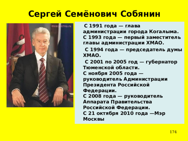 Сергей Семёнович Собянин   С 1991 года — глава администрации города Когалыма.  С 1993 года — первый заместитель главы администрации ХМАО.  С 1994 года — председатель думы ХМАО.  С 2001 по 2005 год — губернатор Тюменской области.  С ноября 2005 года — руководитель Администрации Президента Российской Федерации.  С 2008 года — руководитель Аппарата Правительства Российской Федерации.  С 21 октября 2010 года —Мэр Москвы   