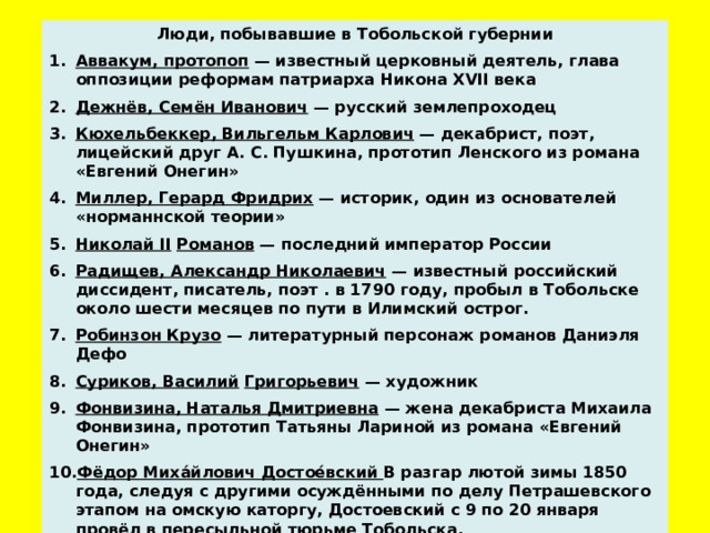 Люди, побывавшие в Тобольской губернии Аввакум, протопоп — известный церковный деятель, глава оппозиции реформам патриарха Никона XVII века Дежнёв, Семён Иванович — русский землепроходец Кюхельбеккер, Вильгельм Карлович — декабрист, поэт, лицейский друг А. С. Пушкина, прототип Ленского из романа «Евгений Онегин» Миллер, Герард Фридрих — историк, один из основателей «норманнской теории» Николай II  Романов — последний император России Радищев, Александр Николаевич — известный российский диссидент, писатель, поэт . в 1790 году, пробыл в Тобольске около шести месяцев по пути в Илимский острог. Робинзон Крузо — литературный персонаж романов Даниэля Дефо Суриков, Василий  Григорьевич — художник Фонвизина, Наталья Дмитриевна — жена декабриста Михаила Фонвизина, прототип Татьяны Лариной из романа «Евгений Онегин» Фёдор Миха́йлович Достое́вский В разгар лютой зимы 1850 года, следуя с другими осуждёнными по делу Петрашевского этапом на омскую каторгу, Достоевский с 9 по 20 января провёл в пересыльной тюрьме Тобольска.      