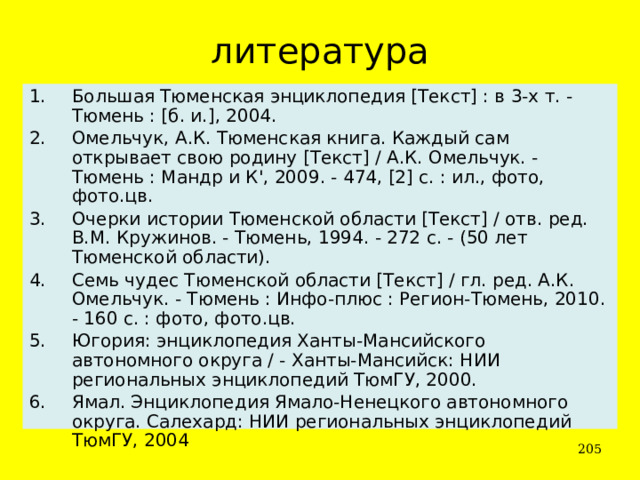 литература Большая Тюменская энциклопедия [Текст] : в 3-х т. - Тюмень : [б. и.], 2004. Омельчук, А.К. Тюменская книга. Каждый сам открывает свою родину [Текст] / А.К. Омельчук. - Тюмень : Мандр и К', 2009. - 474, [2] с. : ил., фото, фото.цв. Очерки истории Тюменской области [Текст] / отв. ред. В.М. Кружинов. - Тюмень, 1994. - 272 с. - (50 лет Тюменской области). Семь чудес Тюменской области [Текст] / гл. ред. А.К. Омельчук. - Тюмень : Инфо-плюс : Регион-Тюмень, 2010. - 160 с. : фото, фото.цв. Югория: энциклопедия Ханты-Мансийского автономного округа / - Ханты-Мансийск: НИИ региональных энциклопедий ТюмГУ, 2000. Ямал. Энциклопедия Ямало-Ненецкого автономного округа. Салехард: НИИ региональных энциклопедий ТюмГУ, 2004  
