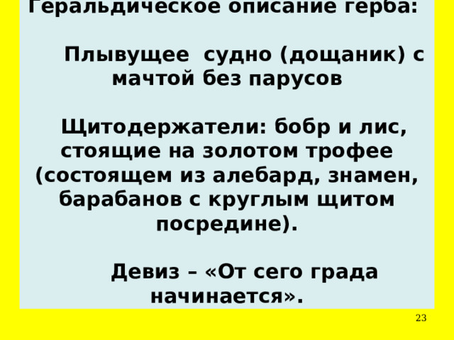 Геральдическое описание герба:        Плывущее судно (дощаник) с мачтой без парусов     Щитодержатели: бобр и лис, стоящие на золотом трофее (состоящем из алебард, знамен, барабанов с круглым щитом посредине).         Девиз – «От сего града начинается».  
