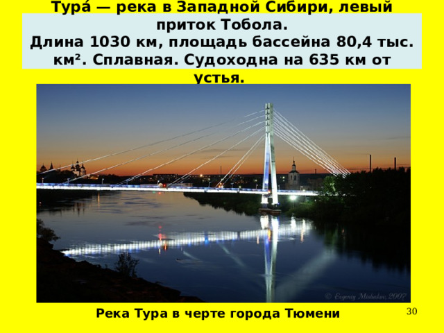 Тура́ — река в Западной Сибири, левый приток Тобола.  Длина 1030 км, площадь бассейна 80,4 тыс. км². Сплавная. Судоходна на 635 км от устья. Река Тура в черте города Тюмени  