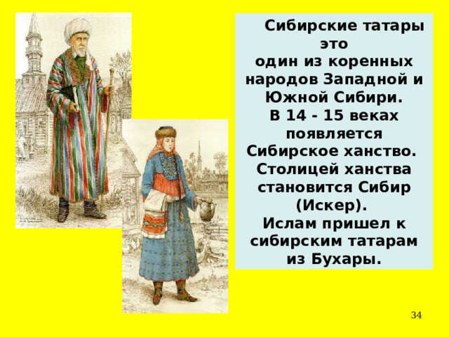  Сибирские татары это один из коренных народов Западной и Южной Сибири. В 14 - 15 веках появляется Сибирское ханство. Столицей ханства становится Сибир (Искер). Ислам пришел к сибирским татарам из Бухары.  