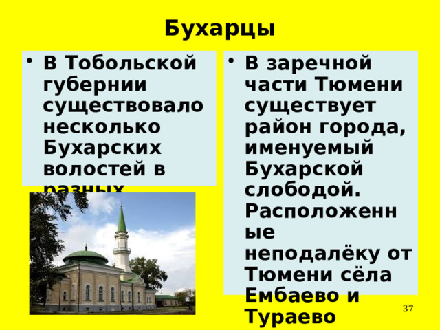 Бухарцы В Тобольской губернии существовало несколько Бухарских волостей в разных уездах. В заречной части Тюмени существует район города, именуемый Бухарской слободой. Расположенные неподалёку от Тюмени сёла Ембаево и Тураево населены потомками бухарцев.  