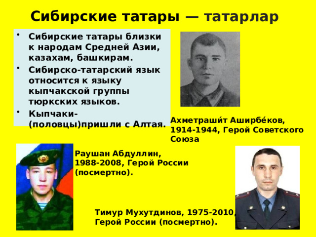 Сибирские татары — татарлар  Сибирские татары близки к народам Средней Азии, казахам, башкирам. Сибирско-татарский язык относится к языку кыпчакской группы тюркских языков. Кыпчаки-(половцы)пришли с Алтая. Ахметраши́т Аширбе́ков, 1914-1944, Герой Советского Союза   Раушан Абдуллин, 1988-2008, Герой России (посмертно).  Тимур Мухутдинов, 1975-2010, Герой России (посмертно).  