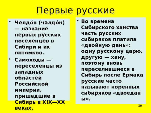 Первые русские Во времена Сибирского ханства часть русских сибиряков платила «двойную дань»: одну русскому царю, другую — хану, поэтому вновь переселившиеся в Сибирь после Ермака русские часто называют коренных сибиряков «двоеданы». Челдо́н (чалдо́н) — название первых русских поселенцев в Сибири и их потомков. Самоходы — переселенцы из западных областей Российской империи, пришедшие в Сибирь в XIX—XX веках.  