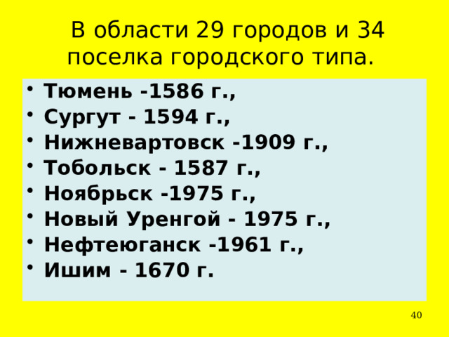   В области 29 городов и 34 поселка городского типа. Тюмень -1586 г.,  Сургут - 1594 г.,  Нижневартовск -1909 г.,  Тобольск - 1587 г.,  Ноябрьск -1975 г.,  Новый Уренгой - 1975 г.,  Нефтеюганск -1961 г.,  Ишим - 1670 г.  