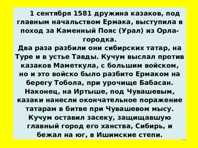  1 сентября 1581 дружина казаков, под главным начальством Ермака, выступила в поход за Каменный Пояс (Урал) из Орла-городка. Два раза разбили они сибирских татар, на Туре и в устье Тавды. Кучум выслал против казаков Маметкула, с большим войском, но и это войско было разбито Ермаком на берегу Тобола, при урочище Бабасан. Наконец, на Иртыше, под Чувашевым, казаки нанесли окончательное поражение татарам в битве при Чувашевом мысу. Кучум оставил засеку, защищавшую главный город его ханства, Сибирь, и бежал на юг, в Ишимские степи.  