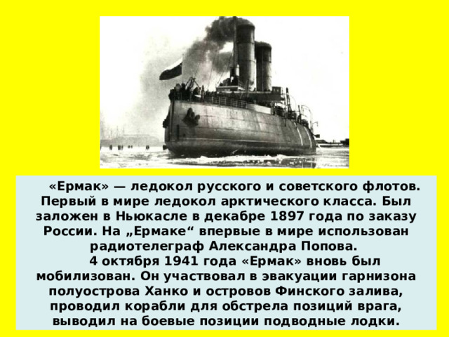  «Ермак» — ледокол русского и советского флотов. Первый в мире ледокол арктического класса. Был заложен в Ньюкасле в декабре 1897 года по заказу России.  На „Ермаке“ впервые в мире использован радиотелеграф Александра Попова.  4 октября 1941 года «Ермак» вновь был мобилизован. Он участвовал в эвакуации гарнизона полуострова Ханко и островов Финского залива, проводил корабли для обстрела позиций врага, выводил на боевые позиции подводные лодки.  