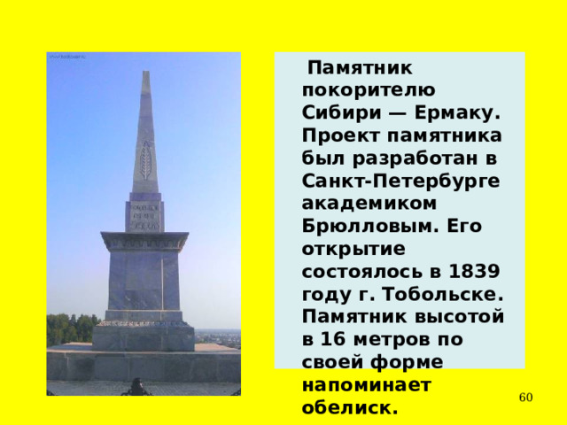  Памятник покорителю Сибири — Ермаку. Проект памятника был разработан в Санкт-Петербурге академиком Брюлловым. Его открытие состоялось в 1839 году г. Тобольске. Памятник высотой в 16 метров по своей форме напоминает обелиск.  