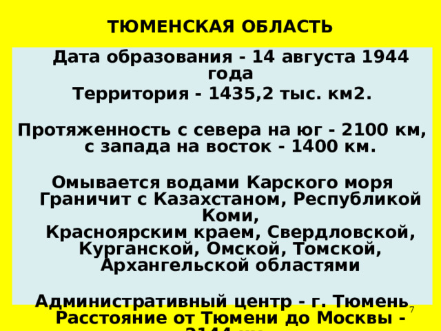 ТЮМЕНСКАЯ ОБЛАСТЬ  Дата образования - 14 августа 1944 года Территория - 1435,2 тыс. км2.   Протяженность с севера на юг - 2100 км,  с запада на восток - 1400 км.   Омывается водами Карского моря  Граничит с Казахстаном, Республикой Коми,  Красноярским краем, Свердловской, Курганской, Омской, Томской, Архангельской областями   Административный центр - г. Тюмень  Расстояние от Тюмени до Москвы - 2144 км.  