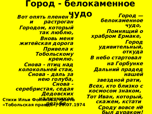 Город - белокаменное чудо  Город — белокаменное чудо,  Помнящий о храбром Ермаке,  Город удивительный, откуда  В небо стартовал на Горбунке  Дальний прадед нашей  звездной рати,  Всех, кто близко с космосом знаком,  Тот Иван, который, скажем, кстати  Сроду вовсе не был дураком!  Вот опять пленен я и растроган  Городом, который так люблю,  Вновь меня житейская дорога  Привела к Тобольскому кремлю.  Снова - птиц над колокольней стаи,  Снова - даль за нею голуба,  Снова - серебристая, седая  Дедовских наличников резьба...  Стихи Ильи Фонякова, газета «Тобольская правда», 20.07.1974  