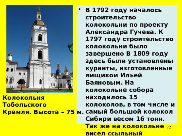 В 1792 году началось строительство колокольни по проекту Александра Гучева. К 1797 году строительство колокольни было завершено В 1809 году здесь были установлены куранты, изготовленные ямщиком Ильей Баяновым. На колокольне собора находилось 15 колоколов, в том числе и самый большой колокол Сибири весом 16 тонн. Так же на колокольне висел ссыльный Угличский колокол. Колокольня Тобольского Кремля. Высота – 75 м.  