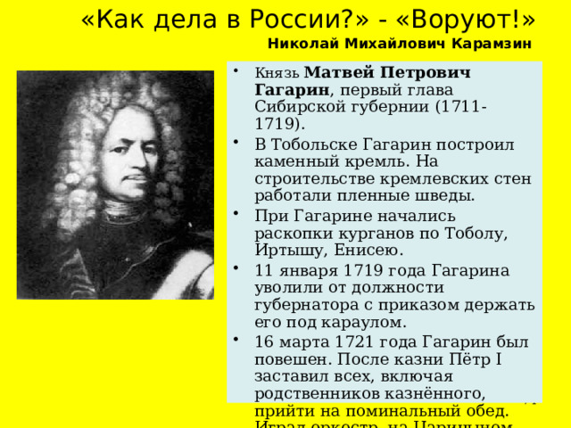 « Как дела в России? » - « Воруют! »   Николай Михайлович Карамзин     Князь Матвей Петрович Гагарин , первый глава Сибирской губернии (1711-1719). В Тобольске Гагарин построил каменный кремль. На строительстве кремлевских стен работали пленные шведы. При Гагарине начались раскопки курганов по Тоболу, Иртышу, Енисею. 11 января 1719 года Гагарина уволили от должности губернатора с приказом держать его под караулом. 16 марта 1721 года Гагарин был повешен. После казни Пётр I заставил всех, включая родственников казнённого, прийти на поминальный обед. Играл оркестр, на Царицыном лугу устроили пушечный салют.  