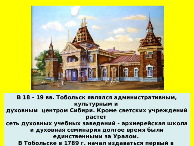 В 18 - 19 вв. Тобольск являлся административным, культурным и духовным центром Сибири. Кроме светских учреждений растет сеть духовных учебных заведений - архиерейская школа и духовная семинария долгое время были единственными за Уралом. В Тобольске в 1789 г. начал издаваться первый в Сибири литературный журнал - 