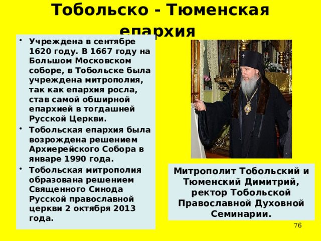 Тобольско - Тюменская епархия  Учреждена в сентябре 1620 году. В 1667 году на Большом Московском соборе, в Тобольске была учреждена митрополия, так как епархия росла, став самой обширной епархией в тогдашней Русской Церкви. Тобольская епархия была возрождена решением Архиерейского Собора в январе 1990 года. Тобольская митрополия образована решением Священного Синода Русской православной церкви 2 октября 2013 года. Митрополит Тобольский и Тюменский Димитрий, ректор Тобольской Православной Духовной Семинарии.  