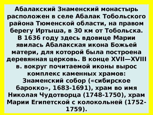 Абалакский Знаменский монастырь расположен в селе Абалак Тобольского района Тюменской области, на правом берегу Иртыша, в 30 км от Тобольска. В 1636 году здесь вдовице Марии явилась Абалакская икона Божьей матери, для которой была построена деревянная церковь. В конце XVII—XVIII в. вокруг почитаемой иконы вырос комплекс каменных храмов: Знаменский собор («сибирское барокко», 1683-1691), храм во имя Николая Чудотворца (1748-1750), храм Марии Египетской с колокольней (1752-1759).  
