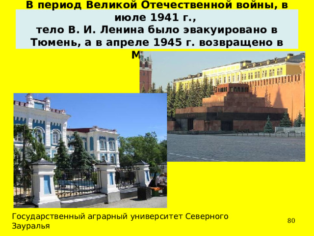 В период Великой Отечественной войны, в июле 1941 г.,  тело В. И. Ленина было эвакуировано в Тюмень, а в апреле 1945 г. возвращено в Москву.  Государственный аграрный университет Северного Зауралья  