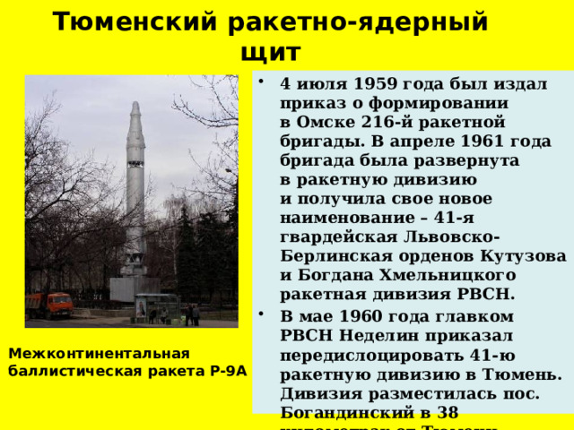 Тюменский ракетно-ядерный щит 4 июля 1959 года был издал приказ о формировании в Омске 216-й ракетной бригады. В апреле 1961 года бригада была развернута в ракетную дивизию и получила свое новое наименование – 41-я гвардейская Львовско-Берлинская орденов Кутузова и Богдана Хмельницкого ракетная дивизия РВСН. В мае 1960 года главком РВСН Неделин приказал передислоцировать 41-ю ракетную дивизию в Тюмень. Дивизия разместилась пос. Богандинский в 38 километрах от Тюмени . Межконтинентальная баллистическая ракета Р-9А   