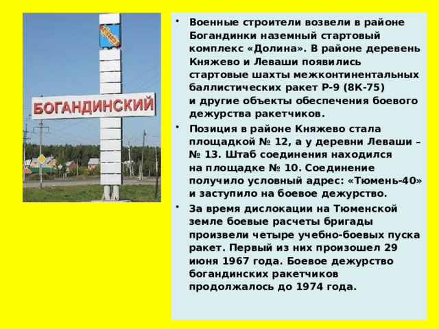 Военные строители возвели в районе Богандинки наземный стартовый комплекс «Долина». В районе деревень Княжево и Леваши появились стартовые шахты межконтинентальных баллистических ракет Р-9 (8К-75) и другие объекты обеспечения боевого дежурства ракетчиков.  Позиция в районе Княжево стала площадкой № 12, а у деревни Леваши – № 13. Штаб соединения находился на площадке № 10. Соединение получило условный адрес: «Тюмень-40» и заступило на боевое дежурство. За время дислокации на Тюменской земле боевые расчеты бригады произвели четыре учебно-боевых пуска ракет. Первый из них произошел 29 июня 1967 года. Боевое дежурство богандинских ракетчиков продолжалось до 1974 года.  