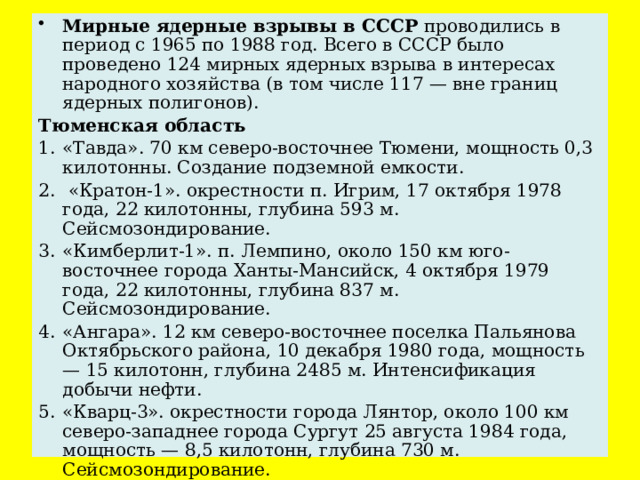 Мирные ядерные взрывы в СССР проводились в период с 1965 по 1988 год. Всего в СССР было проведено 124 мирных ядерных взрыва в интересах народного хозяйства (в том числе 117 — вне границ ядерных полигонов).  Тюменская область 1.  «Тавда». 70 км северо-восточнее Тюмени, мощность 0,3 килотонны. Создание подземной емкости. 2.  «Кратон-1». окрестности п. Игрим, 17 октября 1978 года, 22 килотонны, глубина 593 м. Сейсмозондирование. 3.  «Кимберлит-1». п. Лемпино, около 150 км юго-восточнее города Ханты-Мансийск, 4 октября 1979 года, 22 килотонны, глубина 837 м. Сейсмозондирование. 4.  «Ангара». 12 км северо-восточнее поселка Пальянова Октябрьского района, 10 декабря 1980 года, мощность — 15 килотонн, глубина 2485 м. Интенсификация добычи нефти. 5.  «Кварц-3». окрестности города Лянтор, около 100 км северо-западнее города Сургут 25 августа 1984 года, мощность — 8,5 килотонн, глубина 730 м. Сейсмозондирование. 6.  «Бензол». 10 км северо-восточнее поселка КС-5, окрестности города Пыть-Ях, 18 июня 1985 года, мощность — 2,5 килотонн, глубина 2850 м. Интенсификация добычи нефти.  