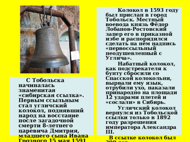  Колокол в 1593 году был прислан в город Тобольск. Местный воевода князь Фёдор Лобанов-Ростовский запер его в приказной избе и распорядился сделать на нём надпись «первоссыльный неодушевленный с Углича».  Набатный колокол, как подстрекателя к бунту сбросили со Спасской колокольни, вырвали ему язык, отрубили ухо, наказали принародно на площади 12 ударами плетей и «сослали» в Сибирь.  Угличский колокол вернулся из Тобольской ссылки только в 1892 году разрешения императора Александра III.  В ссылке колокол был 300 лет.   С Тобольска начиналась знаменитая «сибирская ссылка». Первым ссыльным стал угличский колокол, поднявший народ на восстание после загадочной смерти 8-летнего царевича Дмитрия, младшего сына Ивана Грозного 15 мая 1591 года .  