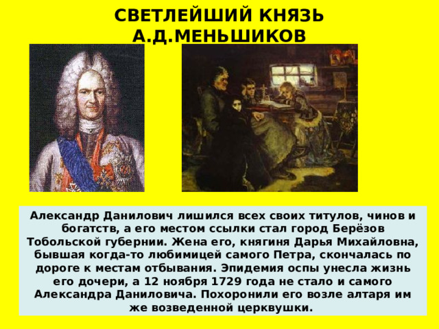 СВЕТЛЕЙШИЙ КНЯЗЬ А.Д.МЕНЬШИКОВ Александр Данилович лишился всех своих титулов, чинов и богатств, а его местом ссылки стал город Берёзов Тобольской губернии. Жена его, княгиня Дарья Михайловна, бывшая когда-то любимицей самого Петра, скончалась по дороге к местам отбывания. Эпидемия оспы унесла жизнь его дочери, а 12 ноября 1729 года не стало и самого Александра Даниловича. Похоронили его возле алтаря им же возведенной церквушки.   