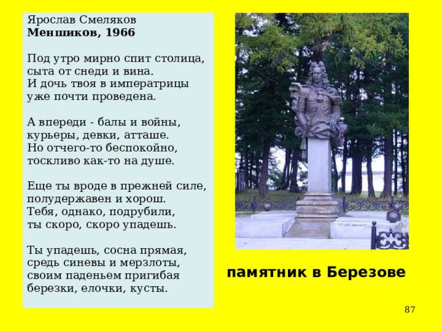 Ярослав Смеляков Меншиков, 1966 Под утро мирно спит столица, сыта от снеди и вина. И дочь твоя в императрицы уже почти проведена. А впереди - балы и войны, курьеры, девки, атташе. Но отчего-то беспокойно, тоскливо как-то на душе. Еще ты вроде в прежней силе, полудержавен и хорош. Тебя, однако, подрубили, ты скоро, скоро упадешь. Ты упадешь, сосна прямая, средь синевы и мерзлоты, своим паденьем пригибая березки, елочки, кусты. памятник в Березове  