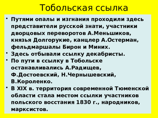 Тобольская ссылка Путями опалы и изгнания проходили здесь представители русской знати, участники дворцовых переворотов А.Меньшиков, князья Долгорукие, канцлер А.Остерман, фельдмаршалы Бирон и Миних. Здесь отбывали ссылку декабристы. По пути в ссылку в Тобольске останавливались А.Радищев, Ф.Достоевский, Н.Чернышевский, В.Короленко. В XIX в. территория современной Тюменской области стала местом ссылки участников польского восстания 1830 г., народников, марксистов.   