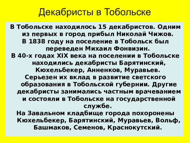 В Тобольске находилось 15 декабристов. Одним из первых в город прибыл Николай Чижов. В 1838 году на поселение в Тобольск был переведен Михаил Фонвизин. В 40-х годах XIX века на поселении в Тобольске находились декабристы Барятинский, Кюхельбекер, Анненков, Муравьев. Серьезен их вклад в развитие светского образования в Тобольской губернии. Другие декабристы занимались частным врачеванием и состояли в Тобольске на государственной службе. На Завальном кладбище города похоронены Кюхельбекер, Барятинский, Муравьев, Вольф, Башмаков, Семенов, Краснокутский.  