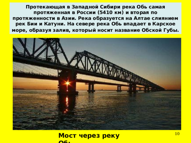 Протекающая в Западной Сибири река Обь самая протяженная в России (5410 км) и вторая по протяженности в Азии. Река образуется на Алтае слиянием рек Бии и Катуни. На севере река Обь впадает в Карское море, образуя залив, который носит название Обской Губы.   Мост через реку Обь. 