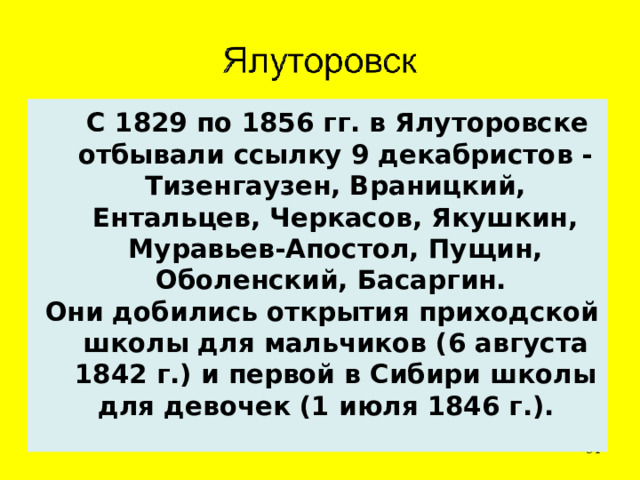  С 1829 по 1856 гг. в Ялуторовске отбывали ссылку 9 декабристов - Тизенгаузен, Враницкий, Ентальцев, Черкасов, Якушкин, Муравьев-Апостол, Пущин, Оболенский, Басаргин. Они добились открытия приходской школы для мальчиков (6 августа 1842 г.) и первой в Сибири школы для девочек (1 июля 1846 г.).   