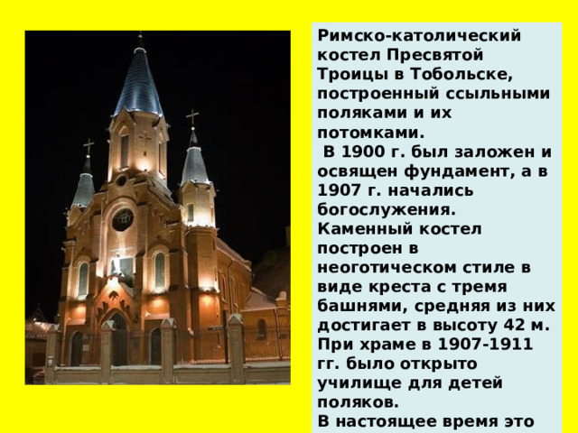 Римско-католический костел Пресвятой Троицы в Тобольске, построенный ссыльными поляками и их потомками.   В 1900 г. был заложен и освящен фундамент, а в 1907 г. начались богослужения. Каменный костел построен в неоготическом стиле в виде креста с тремя башнями, средняя из них достигает в высоту 42 м. При храме в 1907-1911 гг. было открыто училище для детей поляков. В настоящее время это место – самый большой католический архитектурный памятник в Сибири.   