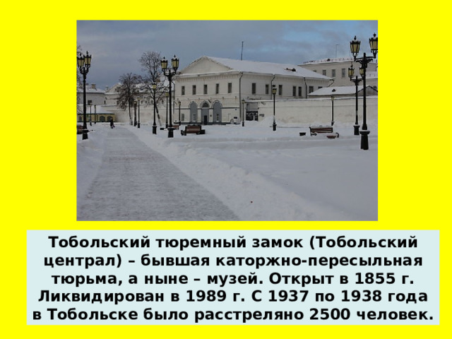 Тобольский тюремный замок (Тобольский централ) – бывшая каторжно-пересыльная тюрьма, а ныне – музей. Открыт в 1855 г. Ликвидирован в 1989 г. С 1937 по 1938 года в Тобольске было расстреляно 2500 человек.  