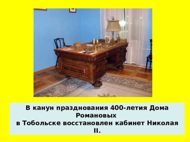 В канун празднования 400-летия Дома Романовых в Тобольске восстановлен кабинет Николая II.  