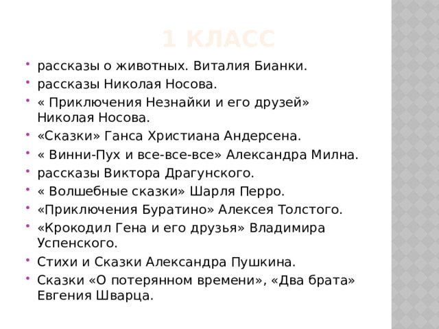  1 класс рассказы о животных. Виталия Бианки. рассказы Николая Носова. « Приключения Незнайки и его друзей» Николая Носова. «Сказки» Ганса Христиана Андерсена. « Винни-Пух и все-все-все» Александра Милна. рассказы Виктора Драгунского. « Волшебные сказки» Шарля Перро. «Приключения Буратино» Алексея Толстого. «Крокодил Гена и его друзья» Владимира Успенского. Стихи и Сказки Александра Пушкина. Сказки «О потерянном времени», «Два брата» Евгения Шварца. 