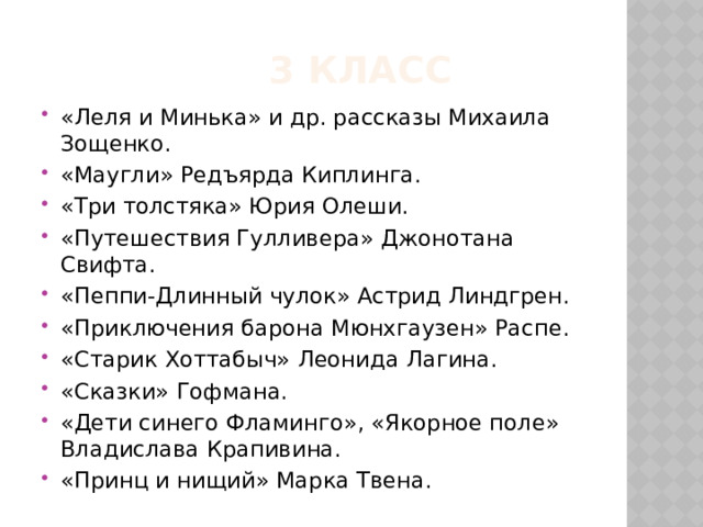  3 класс «Леля и Минька» и др. рассказы Михаила Зощенко. «Маугли» Редъярда Киплинга. «Три толстяка» Юрия Олеши. «Путешествия Гулливера» Джонотана Свифта. «Пеппи-Длинный чулок» Астрид Линдгрен. «Приключения барона Мюнхгаузен» Распе. «Старик Хоттабыч» Леонида Лагина. «Сказки» Гофмана. «Дети синего Фламинго», «Якорное поле» Владислава Крапивина. «Принц и нищий» Марка Твена. 