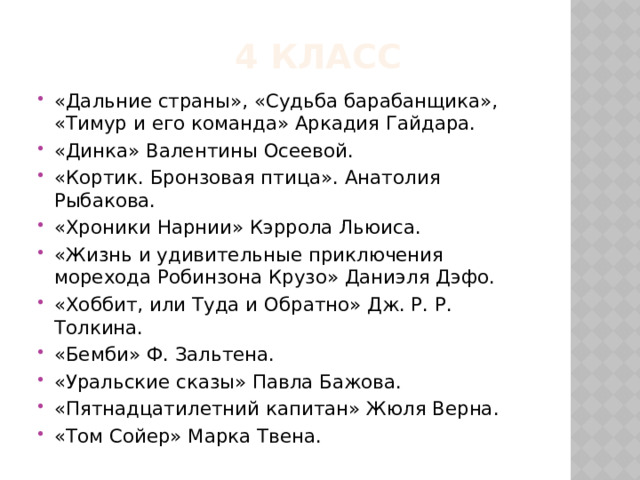  4 класс «Дальние страны», «Судьба барабанщика», «Тимур и его команда» Аркадия Гайдара. «Динка» Валентины Осеевой. «Кортик. Бронзовая птица». Анатолия Рыбакова. «Хроники Нарнии» Кэррола Льюиса. «Жизнь и удивительные приключения морехода Робинзона Крузо» Даниэля Дэфо. «Хоббит, или Туда и Обратно» Дж. Р. Р. Толкина. «Бемби» Ф. Зальтена. «Уральские сказы» Павла Бажова. «Пятнадцатилетний капитан» Жюля Верна. «Том Сойер» Марка Твена. 