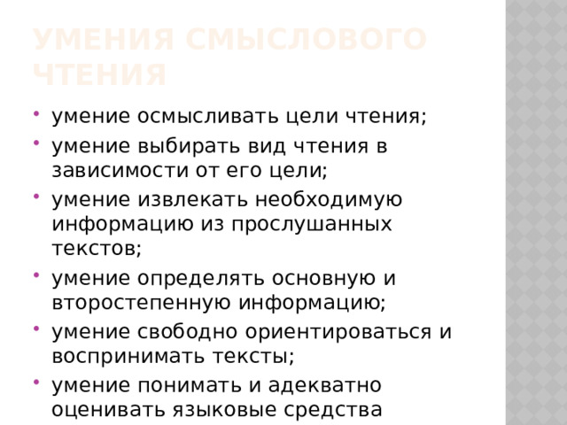 Умения смыслового чтения умение осмысливать цели чтения; умение выбирать вид чтения в зависимости от его цели; умение извлекать необходимую информацию из прослушанных текстов; умение определять основную и второстепенную информацию; умение свободно ориентироваться и воспринимать тексты; умение понимать и адекватно оценивать языковые средства массовой информации. 