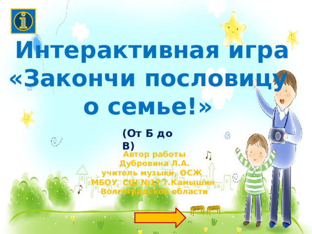 Интерактивная игра «Закончи пословицу о семье!»  (От Б до В) Автор работы  Дубровина Л.А. учитель музыки, ОСЖ МБОУ СШ №17 г.Камышин Волгоградской области 