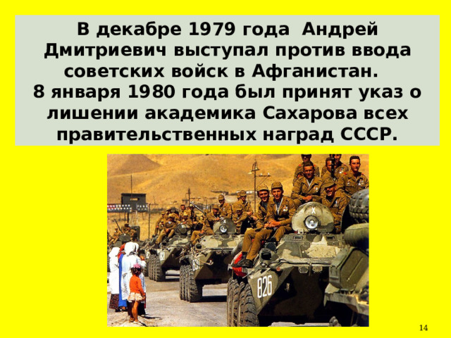 В декабре 1979 года Андрей Дмитриевич выступал против ввода советских войск в Афганистан. 8 января 1980 года был принят указ о лишении академика Сахарова всех правительственных наград СССР.  