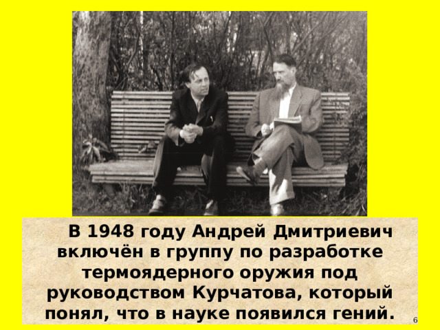 В 1948 году Андрей Дмитриевич включён в группу по разработке термоядерного оружия под руководством Курчатова, который понял, что в науке появился гений.  